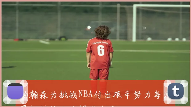 杨瀚森为挑战NBA付出艰辛努力每天早起训练六次提升自我