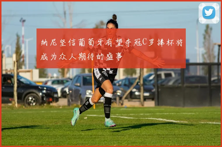 纳尼坚信葡萄牙有望夺冠C罗捧杯将成为众人期待的盛事