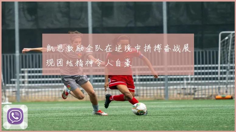 凯恩激励全队在逆境中拼搏奋战展现团结精神令人自豪