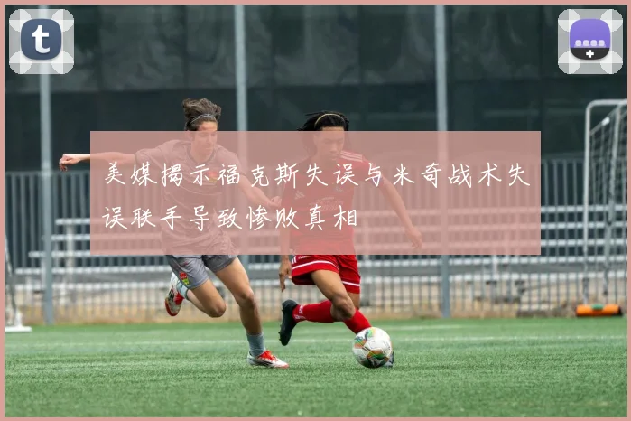 美媒揭示福克斯失误与米奇战术失误联手导致惨败真相