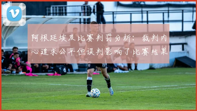 阿根廷埃及比赛判罚分析：裁判内心追求公平但误判影响了比赛结果