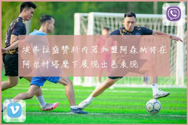 埃弗拉盛赞科内若加盟阿森纳将在阿尔特塔麾下展现出色表现
