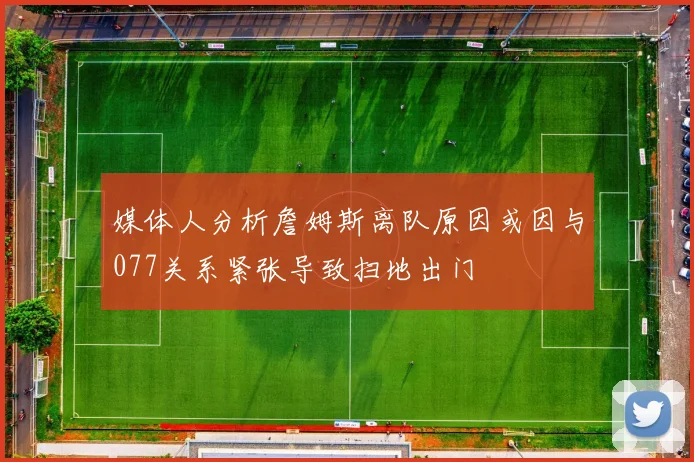 媒体人分析詹姆斯离队原因或因与077关系紧张导致扫地出门