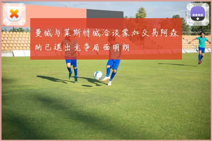 曼城与莱斯特城洽谈蒙加交易阿森纳已退出竞争局面明朗