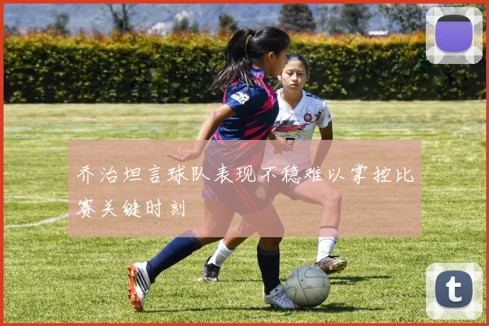 乔治坦言球队表现不稳难以掌控比赛关键时刻