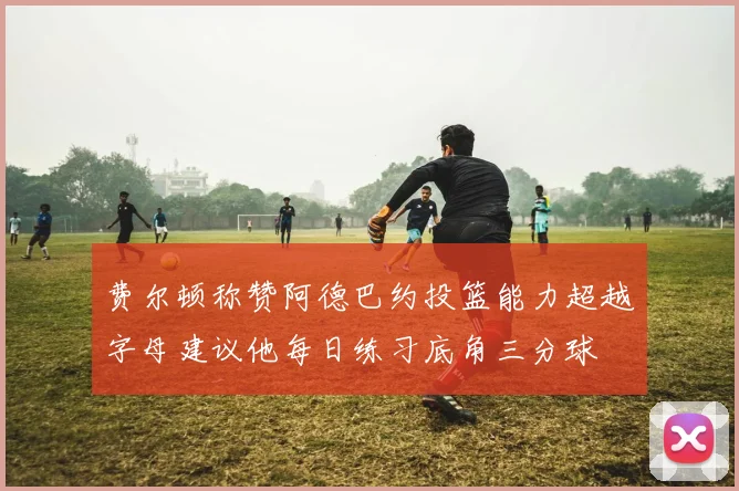 费尔顿称赞阿德巴约投篮能力超越字母建议他每日练习底角三分球