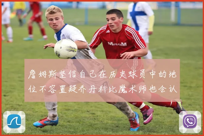 詹姆斯坚信自己在历史球员中的地位不容置疑乔丹科比魔术师也会认同