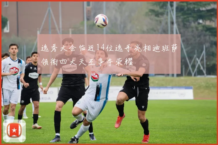 选秀大会临近14位选手亮相迪班萨领衔四大天王争夺荣耀