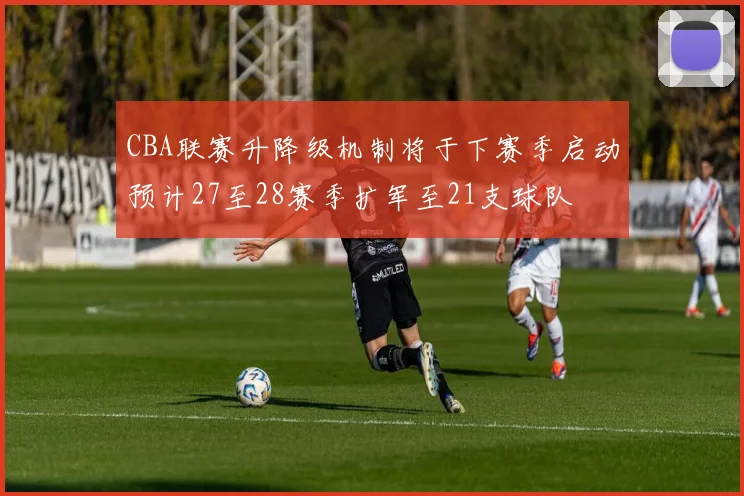 CBA联赛升降级机制将于下赛季启动预计27至28赛季扩军至21支球队